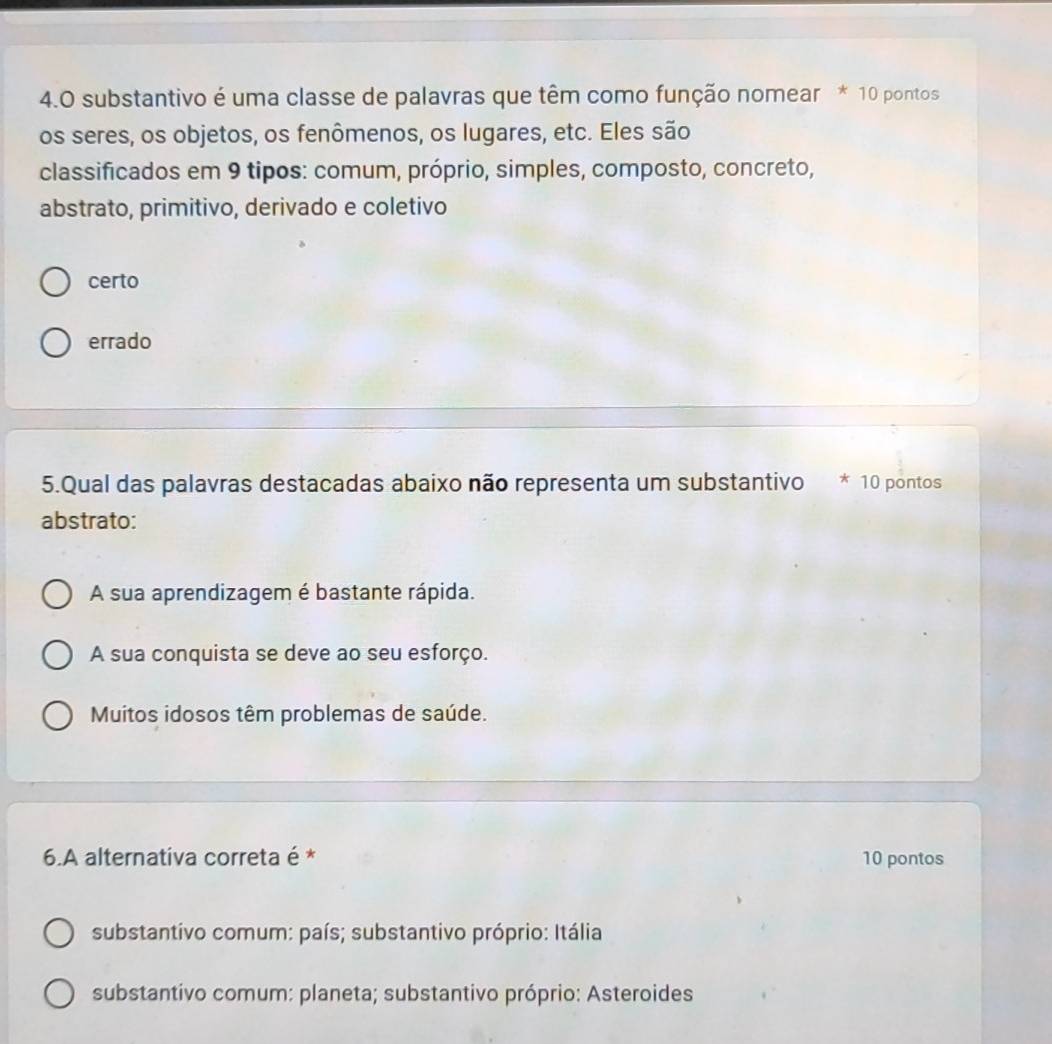 substantivo é uma classe de palavras que têm como função nomear * 10 pontos
os seres, os objetos, os fenômenos, os lugares, etc. Eles são
classificados em 9 tipos: comum, próprio, simples, composto, concreto,
abstrato, primitivo, derivado e coletivo
certo
errado
5.Qual das palavras destacadas abaixo não representa um substantivo * 10 pontos
abstrato:
A sua aprendizagem é bastante rápida.
A sua conquista se deve ao seu esforço.
Muitos idosos têm problemas de saúde.
6.A alternativa correta é * 10 pontos
substantivo comum: país; substantivo próprio: Itália
substantivo comum: planeta; substantivo próprio: Asteroides