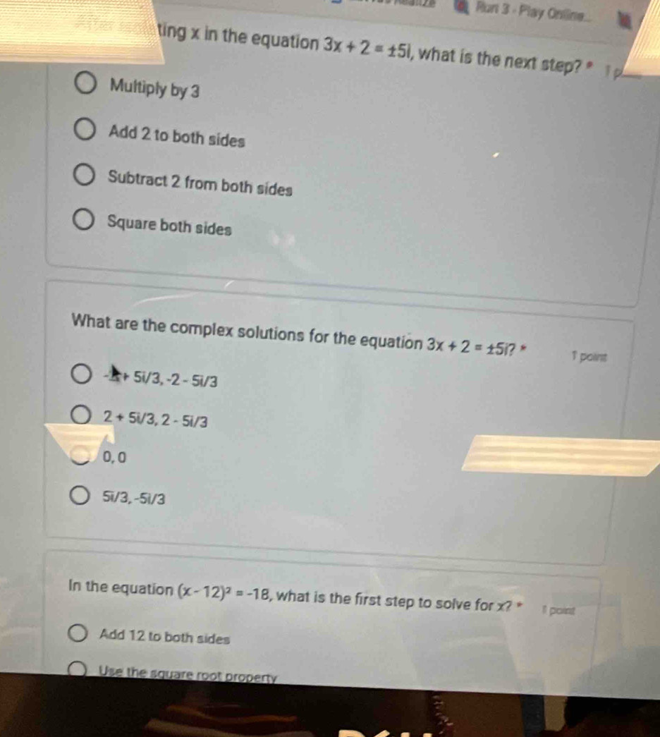 Run 3 - Play Online.
ting x in the equation 3x+2=± 5i , what is the next step?"
Multiply by 3
Add 2 to both sides
Subtract 2 from both sides
Square both sides
What are the complex solutions for the equation 3x+2=± 5i ? * 1 point
+5i/3, -2-5i/3
2+5i/3, 2-5i/3
0, 0
5i/3, -5i/3
In the equation (x-12)^2=-18 , what is the first step to solve for x? * I point
Add 12 to both sides
Use the square root property