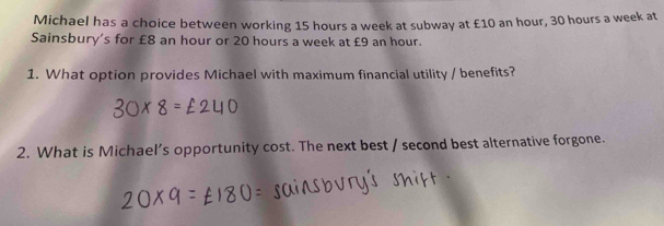 Michael has a choice between working 15 hours a week at subway at £10 an hour, 30 hours a week at 
Sainsbury's for £8 an hour or 20 hours a week at £9 an hour. 
1. What option provides Michael with maximum financial utility / benefits? 
2. What is Michael’s opportunity cost. The next best / second best alternative forgone.