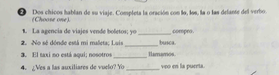 Dos chicos hablan de su viaje. Completa la oración con lo, los, la o las delante del verso. 
(Choose one). 
1. La agencia de viajes vende boletos; yo _compro. 
2. No sé dónde está mi maleta; Luís_ busca. 
3. El taxi no está aquí; nosotros _llamamos. 
4. ¿Ves a las auxiliares de vuelo? Yo _veo en la puerta.