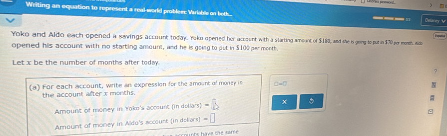 LR s pessword 
Writing an equation to represent a real-world problem: Variable on both... Delaney 
Yoko and Aldo each opened a savings account today. Yoko opened her account with a starting amount of $180, and she is going to put in $70 per month. Aldo 
opened his account with no starting amount, and he is going to put in $100 per month. 
Let x be the number of months after today. 
? 
(a) For each account, write an expression for the amount of money in □ =□
the account after x months. 
Amount of money in Yoko's account (in dollars) = × 
Amount of money in Aldo's account (in dollars) =□
ou nts have the same