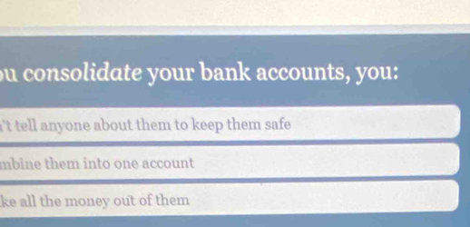 ou consolidate your bank accounts, you: 
n't tell anyone about them to keep them safe . 
mbine them into one account 
ke all the money out of them