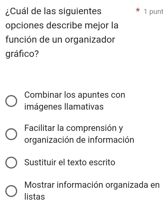 ¿Cuál de las siguientes 1 punt
opciones describe mejor la
función de un organizador
gráfico?
Combinar los apuntes con
imágenes llamativas
Facilitar la comprensión y
organización de información
Sustituir el texto escrito
Mostrar información organizada en
listas