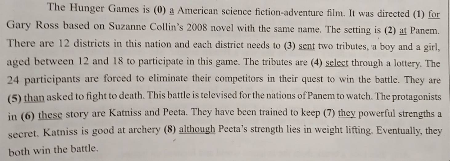 The Hunger Games is (0) a American science fiction-adventure film. It was directed (1) for 
Gary Ross based on Suzanne Collin’s 2008 novel with the same name. The setting is (2) at Panem. 
There are 12 districts in this nation and each district needs to (3) sent two tributes, a boy and a girl, 
aged between 12 and 18 to participate in this game. The tributes are (4) select through a lottery. The
24 participants are forced to eliminate their competitors in their quest to win the battle. They are 
(5) than asked to fight to death. This battle is televised for the nations of Panem to watch. The protagonists 
in (6) these story are Katniss and Peeta. They have been trained to keep (7) they powerful strengths a 
secret. Katniss is good at archery (8) although Peeta’s strength lies in weight lifting. Eventually, they 
both win the battle.