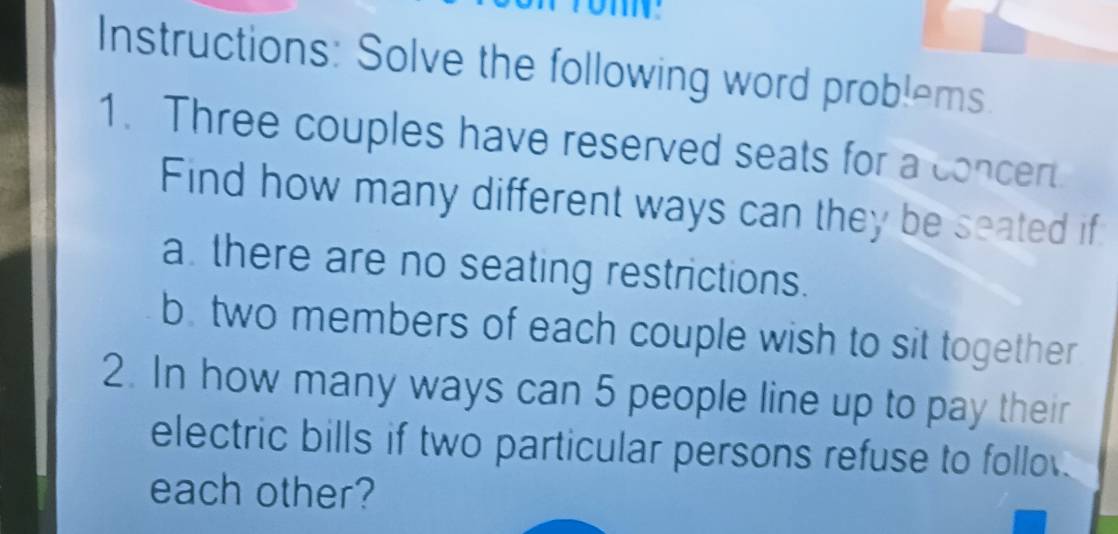 Instructions: Solve the following word problems 
1. Three couples have reserved seats for a concert 
Find how many different ways can they be seated if 
a. there are no seating restrictions. 
b. two members of each couple wish to sit together 
2. In how many ways can 5 people line up to pay their 
electric bills if two particular persons refuse to follo. 
each other?