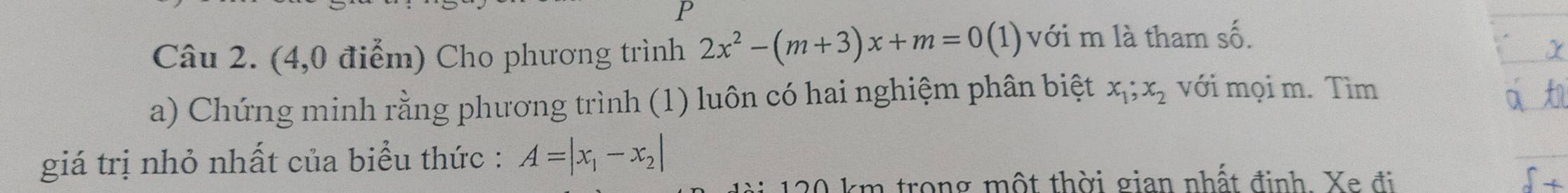 (4,0 điểm) Cho phương trình 2x^2-(m+3)x+m=0(1) với m là tham số.
a) Chứng minh rằng phương trình (1) luôn có hai nghiệm phân biệt x_1; x_2 với mọi m. Tìm
giá trị nhỏ nhất của biểu thức : A=|x_1-x_2|
120 km trong một thời gian nhất định. Xe đi