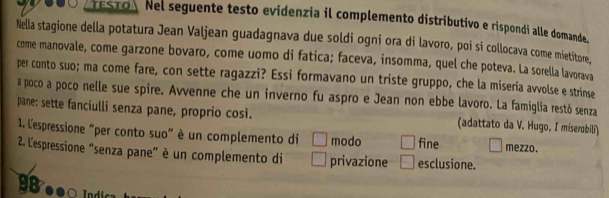 ESTO Nel seguente testo evidenzia il complemento distributivo e rispondi alle domande.
Nella stagione della potatura Jean Valjean guadagnava due soldi ogni ora di lavoro, poi si collocava come mietitore,
come manovale, come garzone bovaro, come uomo di fatica; faceva, insomma, quel che poteva. La sorella lavorava
per conto suo; ma come fare, con sette ragazzi? Essi formavano un triste gruppo, che la miseria avvolse e strinse
a poco a poco nelle sue spire. Avvenne che un inverno fu aspro e Jean non ebbe lavoro. La famiglia restó senza
pane: sette fanciulli senza pane, proprio così. (adattato da V. Hugo, I miserobili)
1. l'espressione "per conto suo" è un complemento di modo fine mezzo.
2. L'espressione “senza pane” è un complemento di privazione esclusione.
● ● Idi