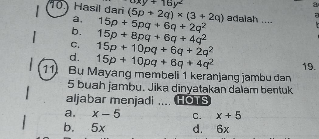 oxy+16y^2
a
10. Hasil dari (5p+2q)* (3+2q) adalah ....
a. 15p+5pq+6q+2q^2
a
b. 15p+8pq+6q+4q^2
C. 15p+10pq+6q+2q^2
d. 15p+10pq+6q+4q^2
19.
11. Bu Mayang membeli 1 keranjang jambu dan
5 buah jambu. Jika dinyatakan dalam bentuk
aljabar menjadi .... HOTS
a. x-5
C. x+5
b. 5x d. 6x