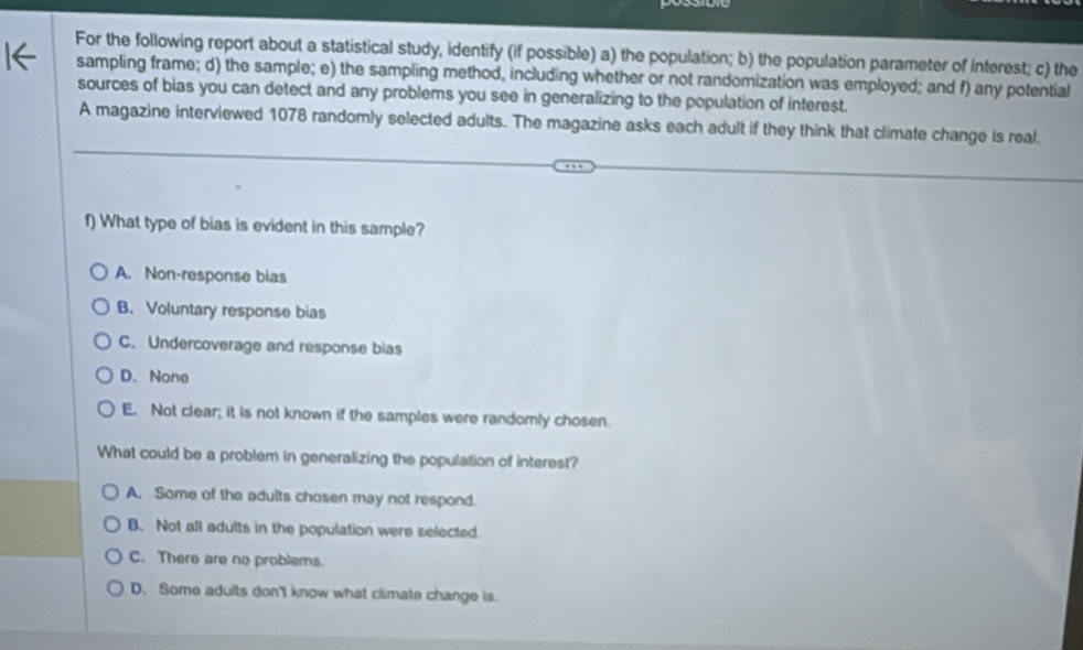 For the following report about a statistical study, identify (if possible) a) the population; b) the population parameter of interest; c) the
sampling frame; d) the sample; e) the sampling method, including whether or not randomization was employed; and f) any potential
sources of bias you can detect and any problems you see in generalizing to the population of interest.
A magazine interviewed 1078 randomly selected adults. The magazine asks each adult if they think that climate change is real.
f) What type of bias is evident in this sample?
A. Non-response bias
B. Voluntary response bias
C. Undercoverage and response bias
D. None
E. Not clear; it is not known if the samples were randomly chosen.
What could be a problem in generalizing the population of interest?
A. Some of the adults chosen may not respond.
B. Not all adults in the population were selected.
C. There are no problems
D. Some adults don't know what climate change is.