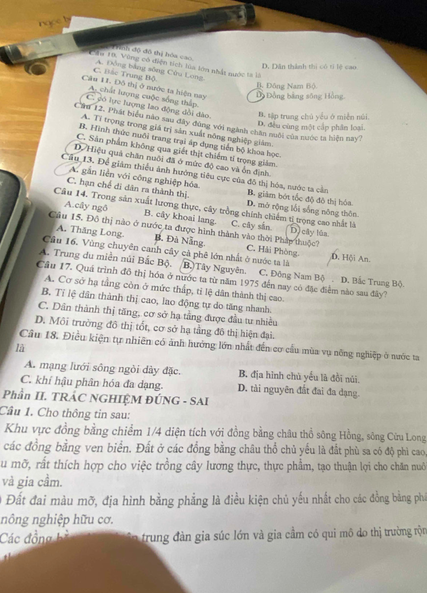 ngce b
Trình độ đô thị hỏa cao,
Cầu 10. Vùng có diện tích lùa lớn nhất nước ta là
D. Dân thành thị có tỉ lệ cao
A. Đồng bằng sông Cửu Long.
C. Bắc Trung Bộ.
B. Đông Nam Bộ.
Câu 11. Đô thị ở nước ta hiện nay Dồ Đồng bằng sông Hồng.
A. chất lượng cuộc sống thấp.
C. có lực lượng lao động dồi dào. B. tập trung chủ yểu ở miền núi.
Cầu 12. Phát biểu nào sau đây đúng với ngành chăn nuôi của nước ta hiện nay?
D. đều cùng một cấp phân loại.
A. Tỉ trọng trong giá trị sản xuất nông nghiệp giảm
B. Hình thức nuôi trang trại áp dụng tiến bộ khoa học
C. Sản phẩm không qua giết thịt chiếm tỉ trọng giảm.
D. Hiệu quả chăn nuôi đã ở mức độ cao và ổn định.
Cầu 13. Để giảm thiều ảnh hưởng tiêu cực của đô thị hóa, nước ta cần
A. gắn liền với công nghiệp hóa. B. giảm bớt tốc độ đô thị hóa.
C. hạn chế di dân ra thành thị.
Câu 14. Trong sản xuất lương thực, cây trồng chính chiếm tỉ trọng cao nhất là
D. mở rộng lối sống nông thôn.
A.cây ngô B. cây khoai lang. C. cây sắn. Dycây lúa.
Câu 15. Đô thị nào ở nước ta được hình thành vào thời Pháp thuộc?
A. Thăng Long. B. Đà Nẵng. C. Hải Phòng.
Câu 16. Vùng chuyên canh cây cà phê lớn nhất ở nước ta là D. Hội An.
A. Trung du miền núi Bắc Bộ. B. Tây Nguyên. C. Đông Nam Bộ . D. Bắc Trung Bộ.
Câu 17. Quá trình đô thị hóa ở nước ta từ năm 1975 đến nay có đặc điểm nào sau đây?
A. Cơ sở hạ tầng còn ở mức thấp, tỉ lệ dân thành thị cao.
B. Tỉ lệ dân thành thị cao, lao động tự do tăng nhanh.
C. Dân thành thị tăng, cơ sở hạ tầng được đầu tư nhiều
D. Môi trường đô thị tốt, cơ sở hạ tầng đô thị hiện đại.
Câu 18. Điều kiện tự nhiên có ảnh hưởng lớn nhất đến cơ cấu mùa vụ nông nghiệp ở nước ta
là
A. mạng lưới sông ngòi dày đặc. B. địa hình chủ yếu là đồi núi.
C. khí hậu phân hóa đa dạng. D. tài nguyên đất đai đa dạng.
Phần II. TRÁC NGHIỆM ĐÚNG - SAI
Cầu 1. Cho thông tin sau:
Khu vực đồng bằng chiểm 1/4 diện tích với đồng bằng châu thổ sông Hồng, sông Cửu Long
các đồng bằng ven biển. Đất ở các đồng bằng châu thổ chủ yếu là đất phù sa có độ phì cao,
Su mỡ, rất thích hợp cho việc trồng cây lương thực, thực phẩm, tạo thuận lợi cho chăn nuô
và gia cầm.
Đất đai màu mỡ, địa hình bằng phẳng là điều kiện chủ yếu nhất cho các đồng bằng phá
nông nghiệp hữu cơ.
Các đồng bà in  trung đàn gia súc lớn và gia cầm có qui mô do thị trường rộn