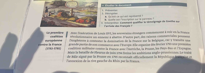 → Étudier le document 
1. Présenter. 
2. Décrypter. 
Qu'est-ce qui est représenté ? 
b. Quelle est l'inscription sur le panneau ? 
3. Interpréter. Comment qualifier le témoignage de Goethe sur 
l'arrivée des Français ? 
La première Avec l'exécution de Louis XVI, les souverains étrangers commencent à voir en la France 
coalition révolutionnaire un ennemi à abattre. D'autre part, des raisons commerciales poussent 
européenne l'Angleterre à contester la domination de la France sur la Belgique, car y transite une 
contre la France grande partie de son commerce avec l'Europe. Elle organise dès février 1793 une première 
(1793-1795) coalition militaire contre la France avec l’Autriche, la Prusse, les Pays-Bas et l’Espagne. 
Mais la bataille de Fleurus de juin 1794 freine les ambitions anglo-prussiennes. Le traité 
de Bâle signé par la Prusse en 1795 reconnaît officiellement la République française et 
l'annexion de la rive gauche du Rhin par la France.