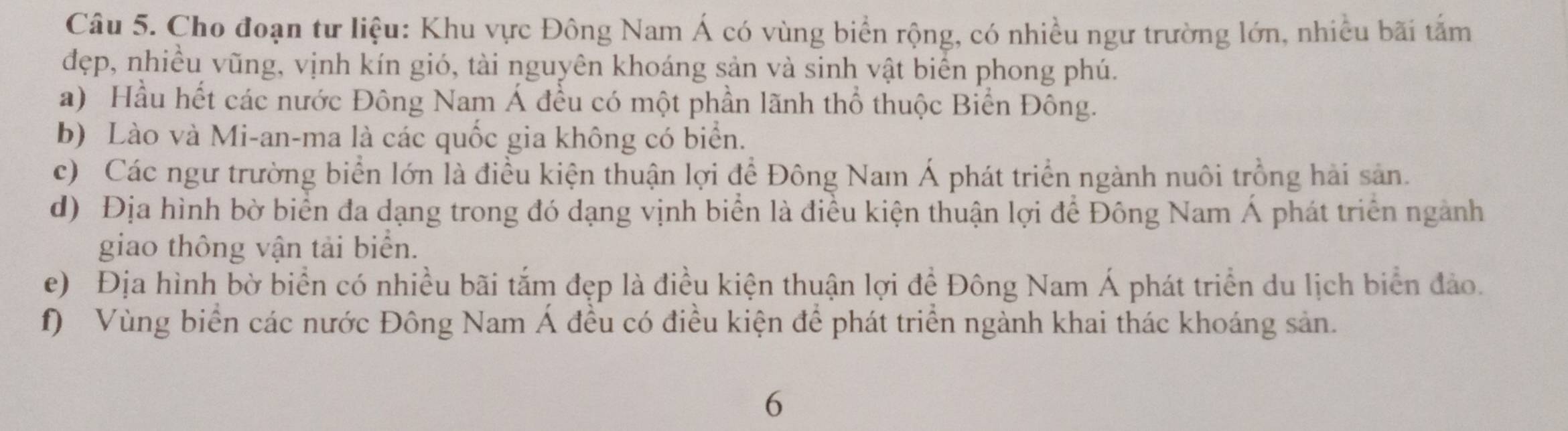 Cho đoạn tư liệu: Khu vực Đông Nam Á có vùng biển rộng, có nhiều ngư trường lớn, nhiều bãi tắm 
đẹp, nhiều vũng, vịnh kín gió, tài nguyên khoáng sản và sinh vật biển phong phú. 
a) Hầu hết các nước Đông Nam Á đều có một phần lãnh thổ thuộc Biển Đông. 
b) Lào và Mi-an-ma là các quốc gia không có biển. 
c) Các ngư trường biển lớn là điều kiện thuận lợi để Đông Nam Á phát triển ngành nuôi trồng hải sản. 
d) Địa hình bờ biển đa dạng trong đó dạng vịnh biển là điều kiện thuận lợi để Đông Nam Á phát triển ngành 
giao thông vận tải biển. 
e) Địa hình bờ biển có nhiều bãi tắm đẹp là điều kiện thuận lợi để Đông Nam Á phát triển du lịch biển đảo. 
f) Vùng biển các nước Đông Nam Á đều có điều kiện để phát triển ngành khai thác khoáng sản. 
6