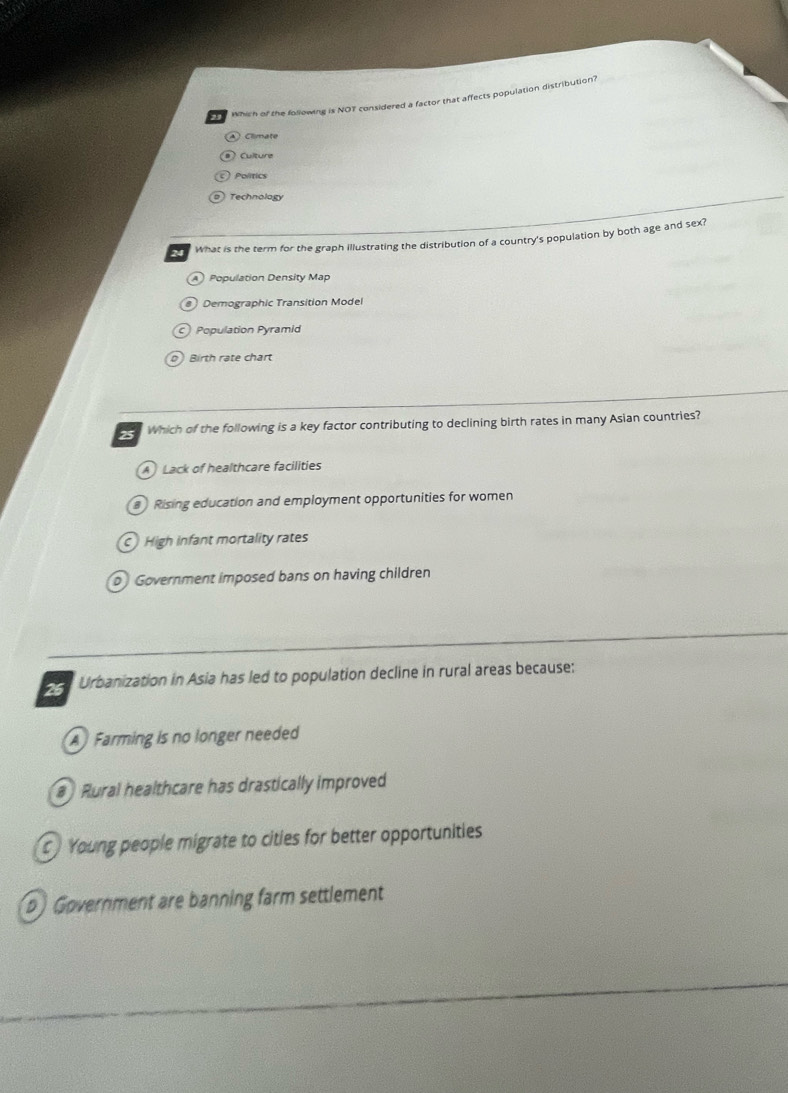 Which of the following is NOT considered a factor that affects population distribution?
④ Climate
Culture
Politics
Technology
24 What is the term for the graph illustrating the distribution of a country's population by both age and sex?
A Population Density Map
@ Demographic Transition Model
Population Pyramid
Birth rate chart
Which of the following is a key factor contributing to declining birth rates in many Asian countries?
A Lack of healthcare facilities
Rising education and employment opportunities for women
High infant mortality rates
Government imposed bans on having children
26 Urbanization in Asia has led to population decline in rural areas because:
A Farming is no longer needed
Rural healthcare has drastically improved
Young people migrate to cities for better opportunities
b) Government are banning farm settlement