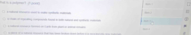 hat is a polymer? (1 point) Item 1
a natural resource used to make synthetic materials Nem 2
a chain of repeating compounds found in both natural and synthetic materials 3
a natural resource formed on Earth from plant or animal remains Hem 4
a piece of a natural resource that has been broken down before it is recycled into new materials .
a