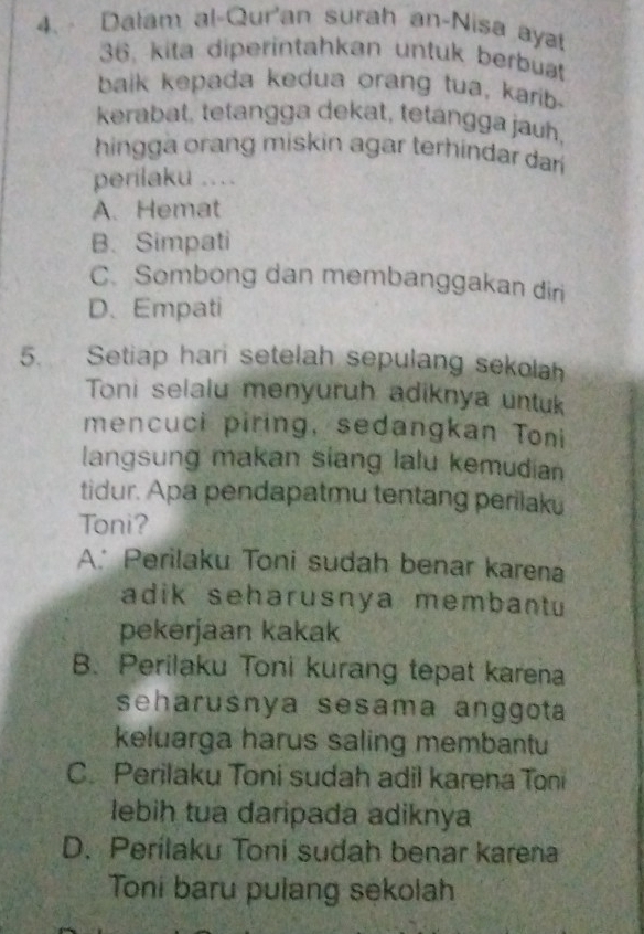 Dalam al-Qur'an surah an-Nisa aya
36, kita diperintahkan untuk berbuat
balk kepada kedua orang tua, karib
kerabat, tetangga dekat, tetangga jauh,
hingga orang miskin agar terhindar dar 
perilaku ....
A.Hemat
B.Simpati
C. Sombong dan membanggakan diri
D. Empati
5. Setiap hari setelah sepulang sekolah
Toni selalu menyuruh adiknya untuk
mencuci piring, sedangkan Toni
langsung makan siang lalu kemudian
tidur. Apa pendapatmu tentang perilaku
Toni?
A. Perilaku Toni sudah benar karena
adik seharusnya membantu
pekerjaan kakak
B. Perilaku Toni kurang tepat karena
seharusnya sesama anggota
keluarga harus saling membantu
C. Perilaku Toni sudah adil karena Toni
lebih tua daripada adiknya
D. Perílaku Toni sudah benar karena
Toni baru pulang sekolah