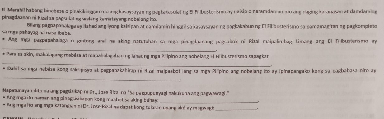 Marahil habang binabasa o pinakikinggan mo ang kasaysayan ng pagkakasulat ng El Filibusterismo ay naisip o naramdaman mo ang naging karanasan at damdaming 
pinagdaanan ni Rizal sa pagsulat ng walang kamatayang nobelang ito. 
Bilang pagpapahalaga ay ilahad ang iyong kaisipan at damdamin hinggil sa kasaysayan ng pagkakabuo ng El Filibusterismo sa pamamagitan ng pagkompleto 
sa mga pahayag na nasa ibaba. 
Ang mga pagpapahalaga o gintong aral na aking natutuhan sa mga pinagdaanang pagsubok ni Rizal maipalimbag lámang ang El Filibusterismo ay 
_ 
• Para sa akin, mahalagang mabása at mapahalagahan ng lahat ng mga Pilipino ang nobelang El Filibusterismo sapagkat 
_ 
` 
_ 
Dahil sa mga nabása kong sakripisyo at pagpapakahirap ni Rizal maipaabot lang sa mga Pilipino ang nobelang ito ay ipinapangako kong sa pagbabasa nito ay 
. 
Napatunayan dito na ang pagsisikap ni Dr., Jose Rizal na "Sa pagpupunyagi nakukuha ang pagwawagi." 
Ang mga ito naman ang pinagsisikapan kong maabot sa aking búhay:_ 
. 
Ang mga ito ang mga katangian ní Dr. Jose Rizal na dapat kong tularan upang akó ay magwagi:_ 
.