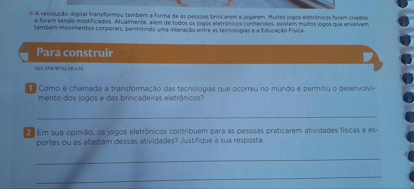 A revolução digital transformou também a forma de as pessoas brincarem e jogarem. Muitos jogos eletrônicos foram criados 
e foram sendo modificados. Atualmente, além de todos os jogos eletrônicos conhecidos, existem muitos jogos que envolvem 
também movimentos corporais, permitindo uma interação entre as tecnologias e a Educação Física. 
Para construir 
SESI.EF67EF02.06.s.02 
Como é chamada a transformação das tecnologias que ocorreu no mundo e permitiu o desenvolvi- 
mento dos jogos e das brincadeiras eletrônicos? 
_ 
2 Em sua opinião, os jogos eletrônicos contribuem para as pessoas praticarem atividades físicas e es- 
portes ou as afastam dessas atividades? Justifique a sua resposta. 
_ 
_