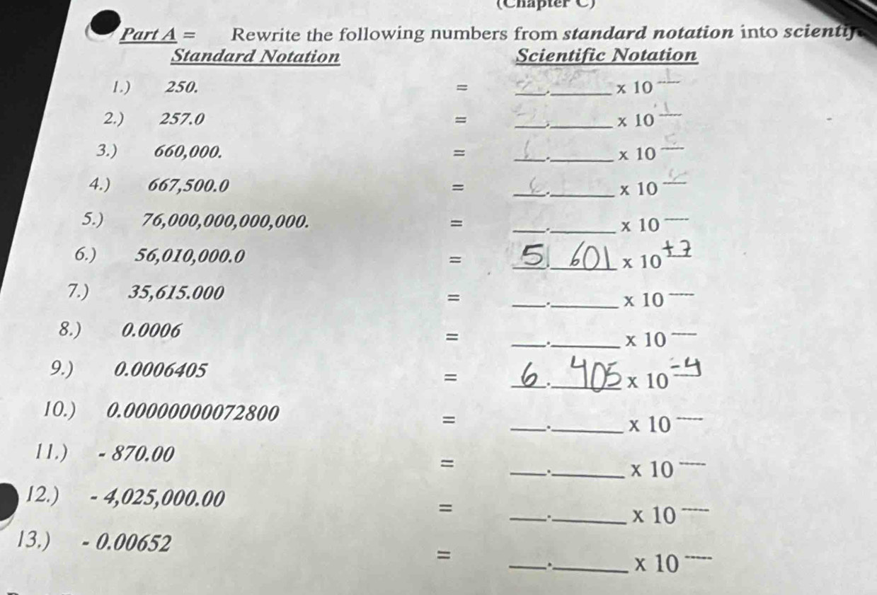 (Chapter C) 
Part A = Rewrite the following numbers from standard notation into scientl 
Standard Notation Scientific Notation 
1.) 250. = _ _  * 10
2.) 257.0 = __ * 10
3.) 660,000. = __ * 10
4.) 667,500.0 = __ * 10
5.) 76,000,000,000,000. = __ * 10
6.) 56,010,000.0 = __ * 10
7.) 35,615.000 =
_ 
_ * 10
_ 
8.) 0.0006
=
_ * 10
_ 
9.) 0.0006405
= 
_ * 10
10.) 0.00000000072800
=
__.
* 10
11.) - 870.00
=
__.
* 10
_ 
12.) - 4,025,000.00
=
_ * 10
13.) - 0.00652
_ 
= 
_ * 10