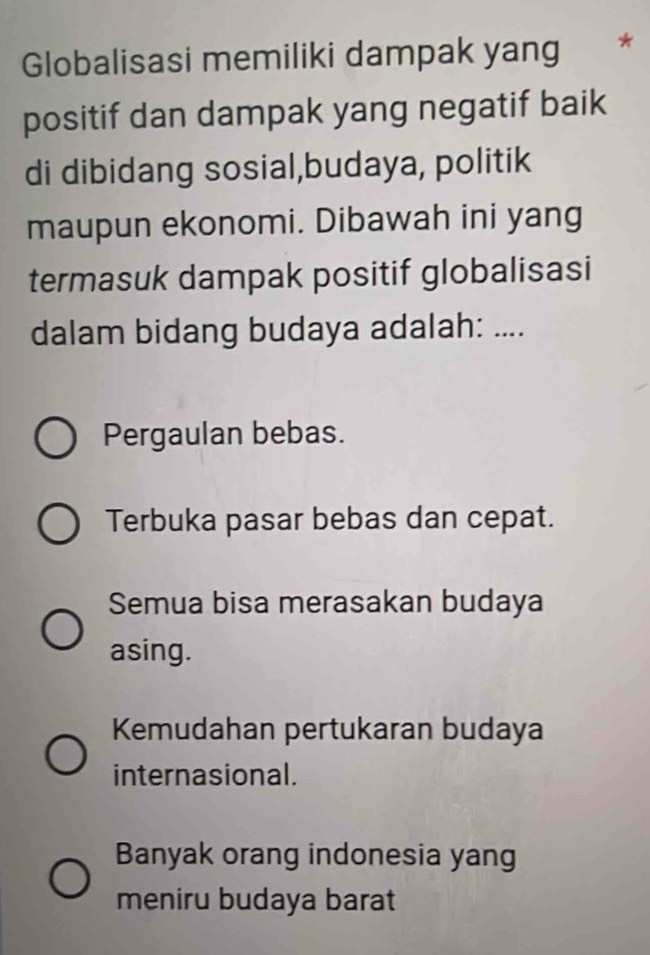 Globalisasi memiliki dampak yang *
positif dan dampak yang negatif baik
di dibidang sosial,budaya, politik
maupun ekonomi. Dibawah ini yang
termasuk dampak positif globalisasi
dalam bidang budaya adalah: ....
Pergaulan bebas.
Terbuka pasar bebas dan cepat.
Semua bisa merasakan budaya
asing.
Kemudahan pertukaran budaya
internasional.
Banyak orang indonesia yang
meniru budaya barat