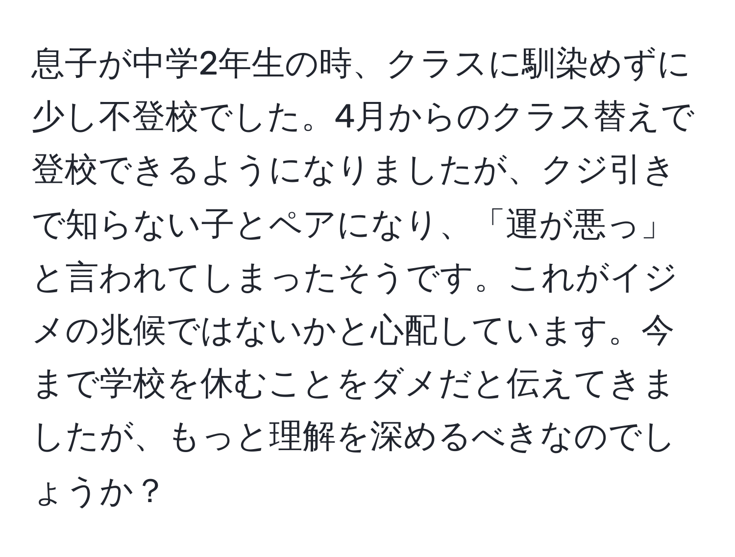 息子が中学2年生の時、クラスに馴染めずに少し不登校でした。4月からのクラス替えで登校できるようになりましたが、クジ引きで知らない子とペアになり、「運が悪っ」と言われてしまったそうです。これがイジメの兆候ではないかと心配しています。今まで学校を休むことをダメだと伝えてきましたが、もっと理解を深めるべきなのでしょうか？