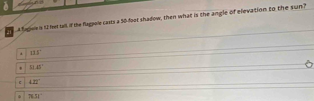 21 /75
A fagpole is 12 feet tall. If the flagpole casts a 50-foot shadow, then what is the angle of elevation to the sun?
13.5°
51.45'
C 4.22°
D 76.51°