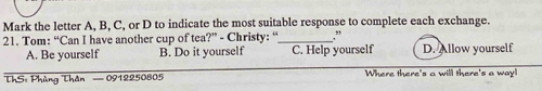 Mark the letter A, B, C, or D to indicate the most suitable response to complete each exchange.
21. Tom: “Can I have another cup of tea?” - Christy: “_ ." D. Allow yourself
A. Be yourself B. Do it yourself C. Help yourself
ThS: Phủng Thân — 0912250805 Where there's a will there's a way!