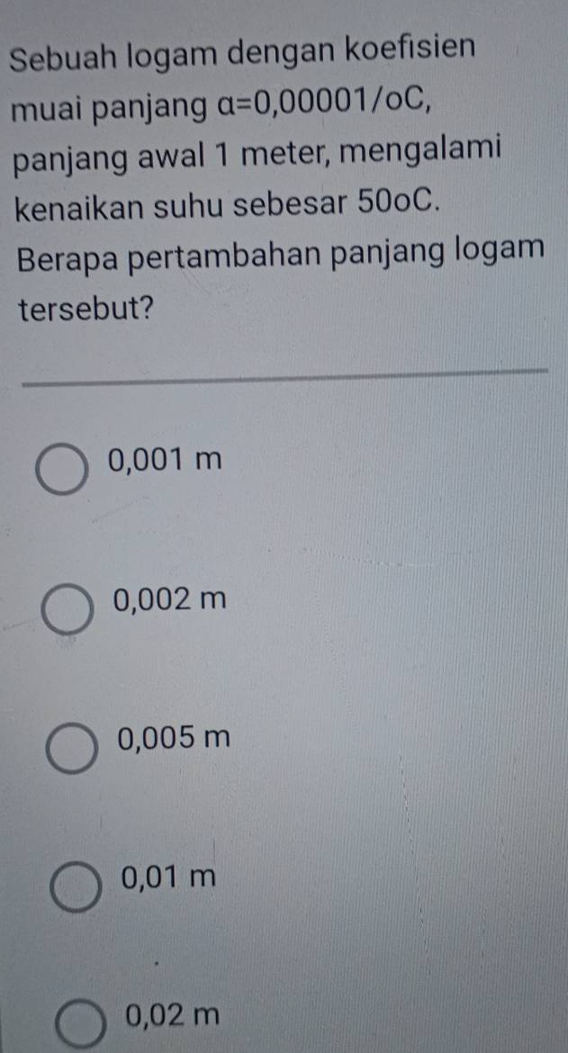 Sebuah logam dengan koefisien
muai panjang alpha =0,00001/oC, 
panjang awal 1 meter, mengalami
kenaikan suhu sebesar 50oC.
Berapa pertambahan panjang logam
tersebut?
0,001 m
0,002 m
0,005 m
0,01 m
0,02 m