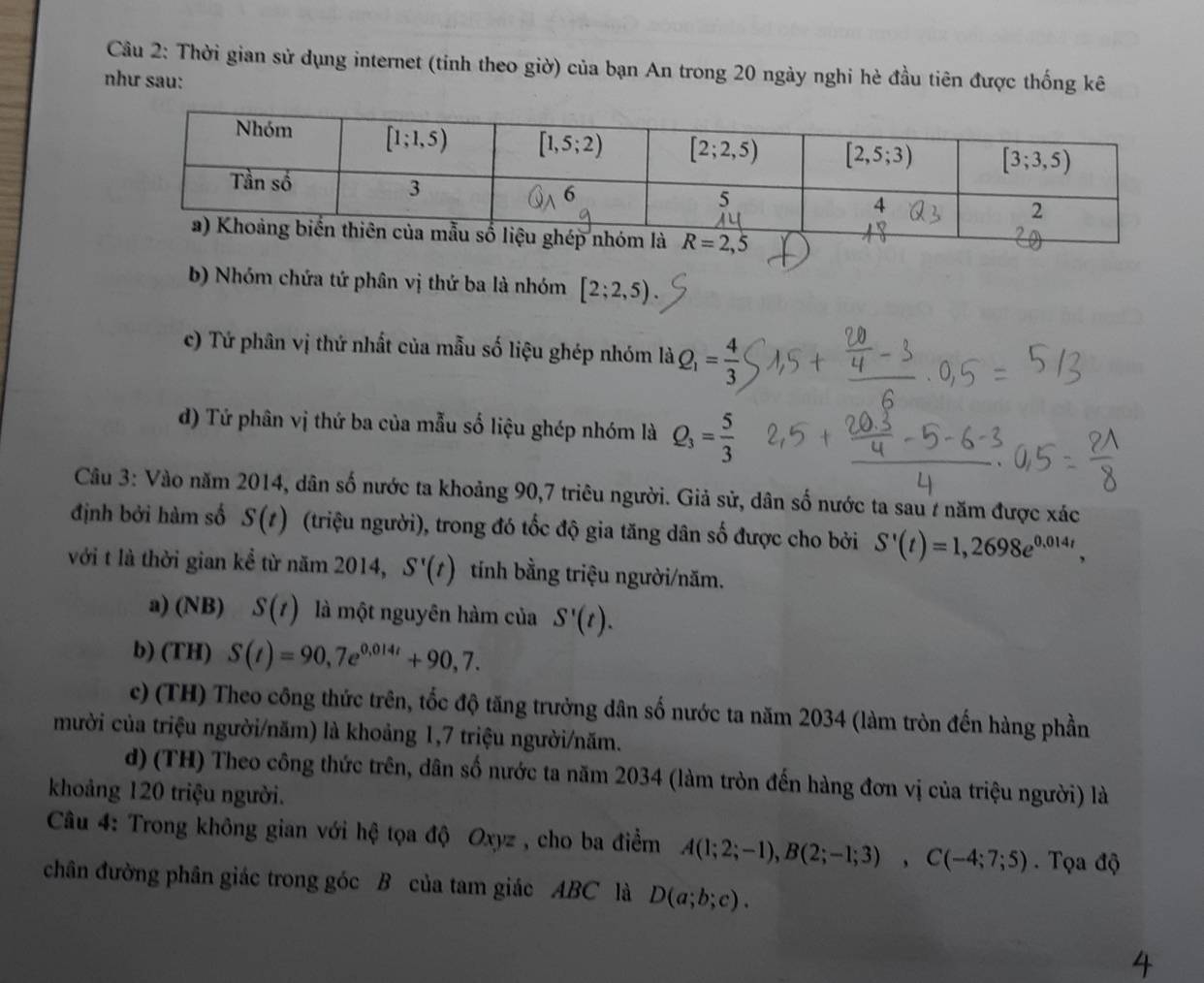 Thời gian sử dụng internet (tỉnh theo giờ) của bạn An trong 20 ngày nghi hè đầu tiên được thống kê
như sau:
b) Nhóm chứa tứ phân vị thứ ba là nhóm [2;2,5)
c) Tứ phân vị thứ nhất của mẫu số liệu ghép nhóm là Q_1= 4/3 
d) Tứ phân vị thứ ba của mẫu số liệu ghép nhóm là Q_3= 5/3 
Câu 3: Vào năm 2014, dân số nước ta khoảng 90,7 triêu người. Giả sử, dân số nước ta sau / năm được xác
định bởi hàm số S(t) (triệu người), trong đó tốc độ gia tăng dân số được cho bởi S'(t)=1,2698e^(0.014t),
với t là thời gian kể từ năm 2014, S'(t) tính bằng triệu người/năm.
a) (NB) S(t) là một nguyên hàm của S'(t).
b) (TH) S(t)=90,7e^(0,014t)+90,7.
c) (TH) Theo công thức trên, tốc độ tăng trưởng dân số nước ta năm 2034 (làm tròn đến hàng phần
mười của triệu người/năm) là khoảng 1,7 triệu người/năm.
d) (TH) Theo công thức trên, dân số nước ta năm 2034 (làm tròn đến hàng đơn vị của triệu người) là
khoảng 120 triệu người.
Câu 4: Trong không gian với hệ tọa độ Oxyz , cho ba điểm A(1;2;-1),B(2;-1;3),C(-4;7;5) Tọa độ
chân đường phân giác trong góc B của tam giác ABC là D(a;b;c).