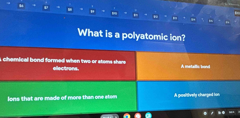 $6 $7 a
$8 $9 $10
$10
$13
$11 $12 $14 $15
What is a polyatomic ion?
A chemical bond formed when two or atoms share
electrons. A metallic bond
ions that are made of more than one atom A positively charged ion
0ct 4