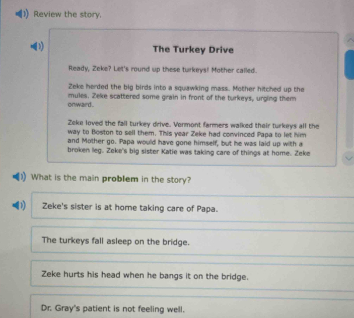 Review the story.
D)
The Turkey Drive
Ready, Zeke? Let's round up these turkeys! Mother called.
Zeke herded the big birds into a squawking mass. Mother hitched up the
mules. Zeke scattered some grain in front of the turkeys, urging them
onward.
Zeke loved the fall turkey drive. Vermont farmers walked their turkeys all the
way to Boston to sell them. This year Zeke had convinced Papa to let him
and Mother go. Papa would have gone himself, but he was laid up with a
broken leg, Zeke's big sister Katie was taking care of things at home. Zeke
What is the main problem in the story?
D) Zeke's sister is at home taking care of Papa.
The turkeys fall asleep on the bridge.
Zeke hurts his head when he bangs it on the bridge.
Dr. Gray's patient is not feeling well.