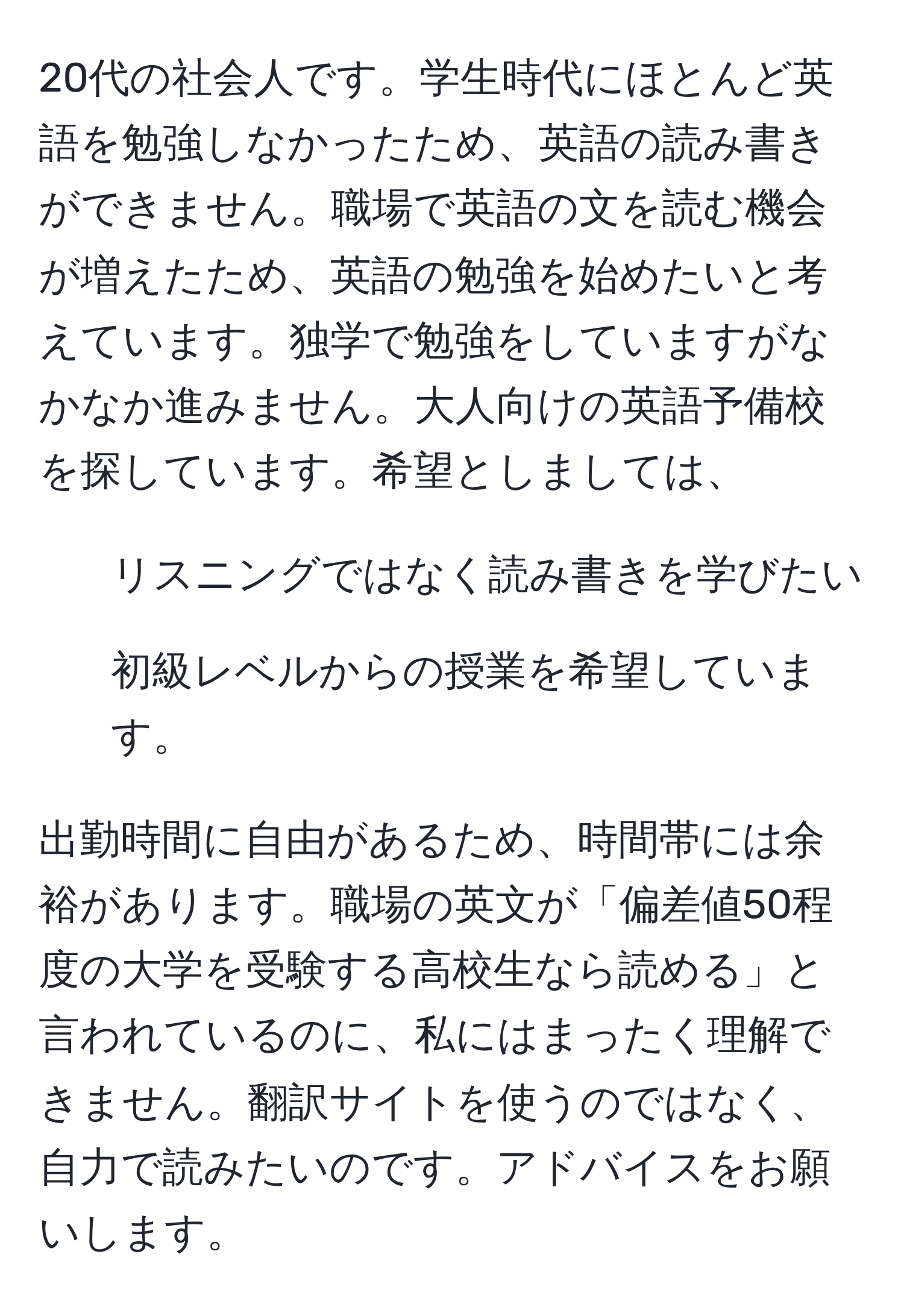 20代の社会人です。学生時代にほとんど英語を勉強しなかったため、英語の読み書きができません。職場で英語の文を読む機会が増えたため、英語の勉強を始めたいと考えています。独学で勉強をしていますがなかなか進みません。大人向けの英語予備校を探しています。希望としましては、  
- リスニングではなく読み書きを学びたい  
- 初級レベルからの授業を希望しています。  

出勤時間に自由があるため、時間帯には余裕があります。職場の英文が「偏差値50程度の大学を受験する高校生なら読める」と言われているのに、私にはまったく理解できません。翻訳サイトを使うのではなく、自力で読みたいのです。アドバイスをお願いします。