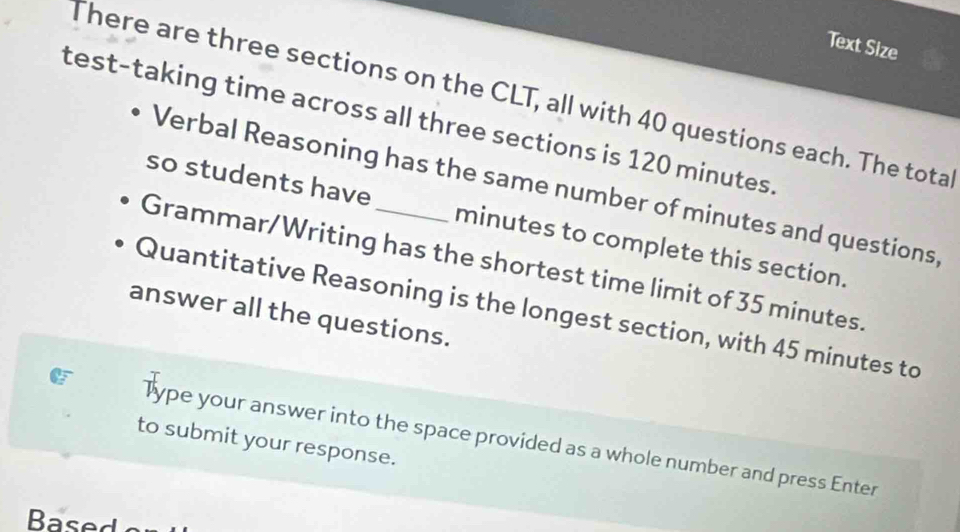 Text Size 
There are three sections on the CLT, all with 40 questions each. The tota 
test-taking time across all three sections is 120 minutes. 
Verbal Reasoning has the same number of minutes and questions 
so students have minutes to complete this section. 
Grammar/Writing has the shortest time limit of 35 minutes. 
Quantitative Reasoning is the longest section, with 45 minutes to 
answer all the questions. 
Type your answer into the space provided as a whole number and press Enter 
to submit your response. 
Based