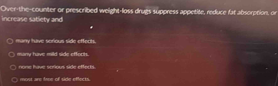 Over-the-counter or prescribed weight-loss drugs suppress appetite, reduce fat absorption, or
increase satiety and
many have serious side effects.
many have mild side effects.
none have serious side effects.
most are free of side effects.