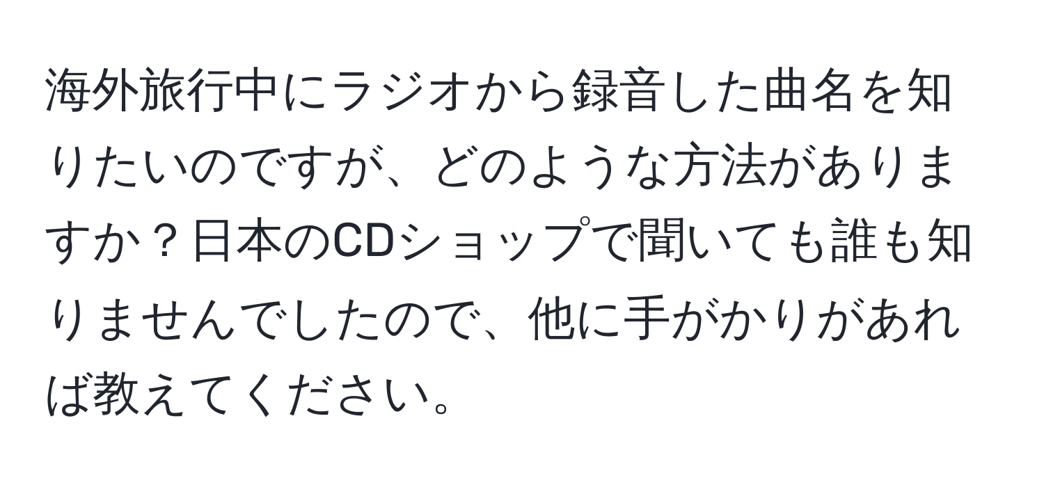 海外旅行中にラジオから録音した曲名を知りたいのですが、どのような方法がありますか？日本のCDショップで聞いても誰も知りませんでしたので、他に手がかりがあれば教えてください。