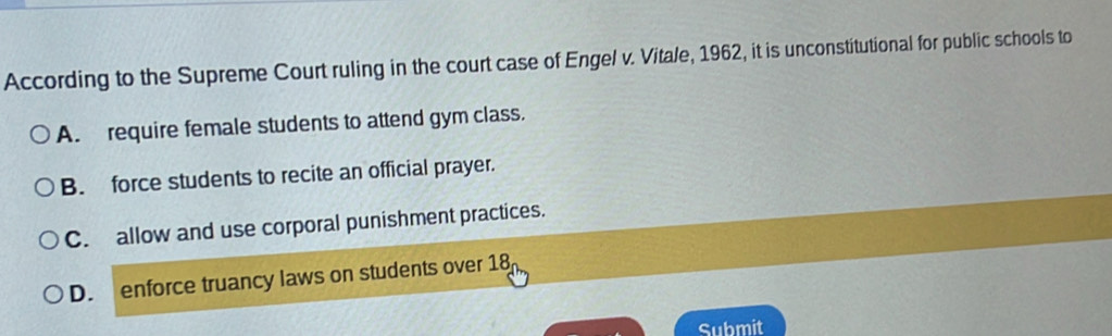 According to the Supreme Court ruling in the court case of Engel v. Vitale, 1962, it is unconstitutional for public schools to
A. require female students to attend gym class.
B. force students to recite an official prayer.
C. allow and use corporal punishment practices.
D. enforce truancy laws on students over 18
Submit