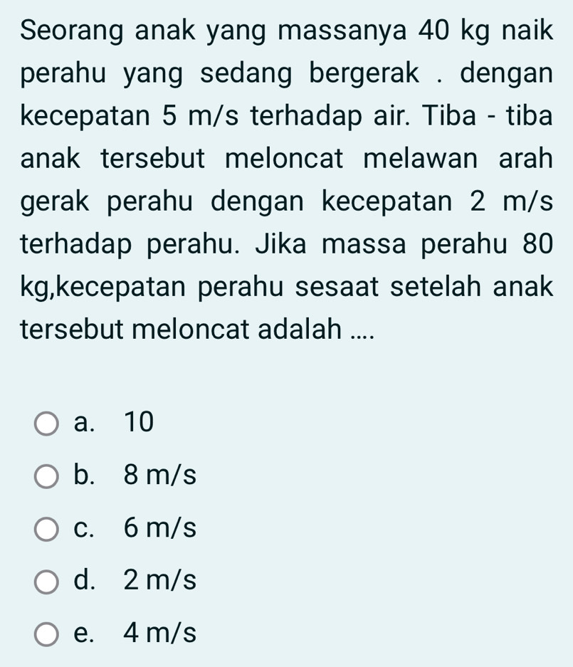 Seorang anak yang massanya 40 kg naik
perahu yang sedang bergerak . dengan 
kecepatan 5 m/s terhadap air. Tiba - tiba
anak tersebut meloncat melawan arah
gerak perahu dengan kecepatan 2 m/s
terhadap perahu. Jika massa perahu 80
kg,kecepatan perahu sesaat setelah anak
tersebut meloncat adalah ....
a. 10
b. 8 m/s
c. 6 m/s
d. 2 m/s
e. 4 m/s