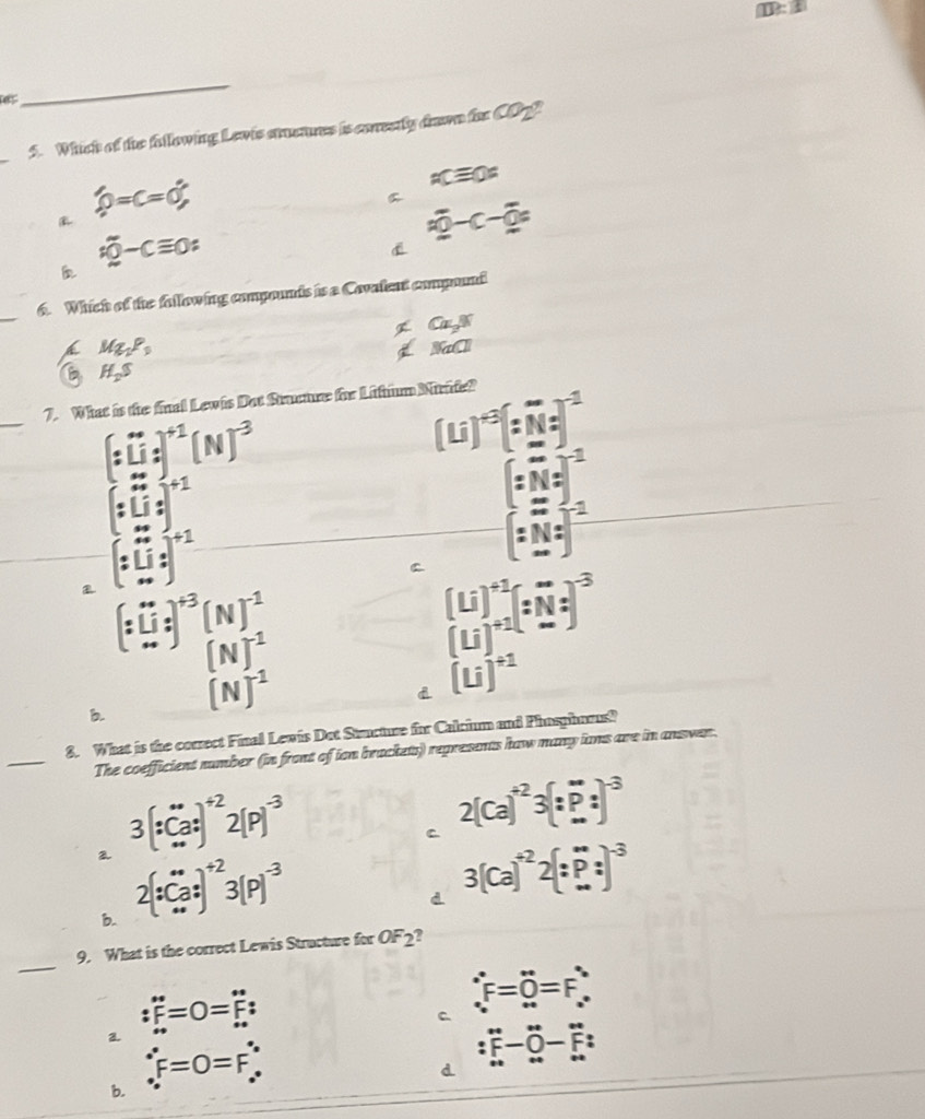 es
_
_
5. Which of the fallowing Lewis steares is corestly drawn fe CO_2uparrow 
widehat phi =c=0°
acequiv 0=
aoverline 0-c-overline 0=
overline voverline 0-Cequiv 0;

_
6. Which of the following compounds is a Covalent compound
Ca_2,W
Mg_2P_0
NaCl
B H_2S
_
7. What is the final Lewis Dat Stucure for Litfum Nirde?
(:0)^+1(N)^-3
(u)^+3(:overline N)^-1
(:Li:]^+1
[:N:]^-1
(:□ :□ )^+1
[:N:]^-1
C beginbmatrix U (Uendarray )beginarrayr +1beginbmatrix endarray (tbeginarrayr Nendarray )^*)^-3
(:0i)^+3(N)^-1
(N)^-1
b. (N)^-1
d (u)^+1
_
8. What is the correct Final Lewis Det Stucture for Calcium and Phaspharus?
The coefficient number (in front of ion brackets) represents haw many iams ave in ansver.
2 3[∵ Ca:]^+22[P]^-3
C 2(ca)^+23(:_ P:)^-3
b. 2[_(· ·)^(·)]^+23(P)^-3
3(Ca)^+22(:P:)^-3
_
9. What is the correct Lewis Structure for OF_2
:F=0=F=F:
C ∴ F=0=F_∴ 
a.
:overleftrightarrow ∈fty -0-F:
F=0=F∴
b.