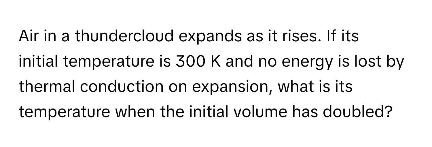 Air in a thundercloud expands as it rises. If its initial temperature is 300 K and no energy is lost by thermal conduction on expansion, what is its temperature when the initial volume has doubled?