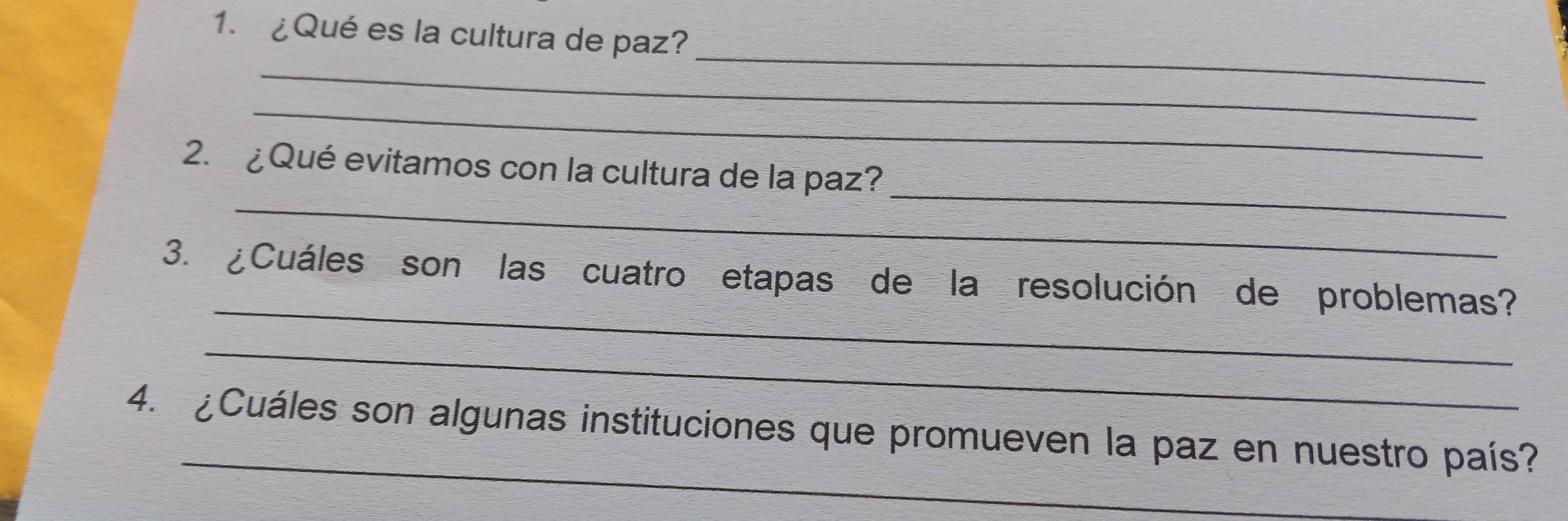 ¿Qué es la cultura de paz? 
_ 
_ 
_ 
_ 
_ 
2. ¿ Qué evitamos con la cultura de la paz? 
_ 
3. ¿Cuáles son las cuatro etapas de la resolución de problemas? 
_ 
_ 
4. ¿Cuáles son algunas instituciones que promueven la paz en nuestro país?