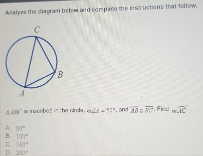 Analyze the diagram below and complete the instructions that follow.
△ ABC is inscribed in the circle, m∠ A=50° , and overline AB≌ overline BC. Find moverline AC·
A. 80°
B. 100°
C. 160°
D. 200°