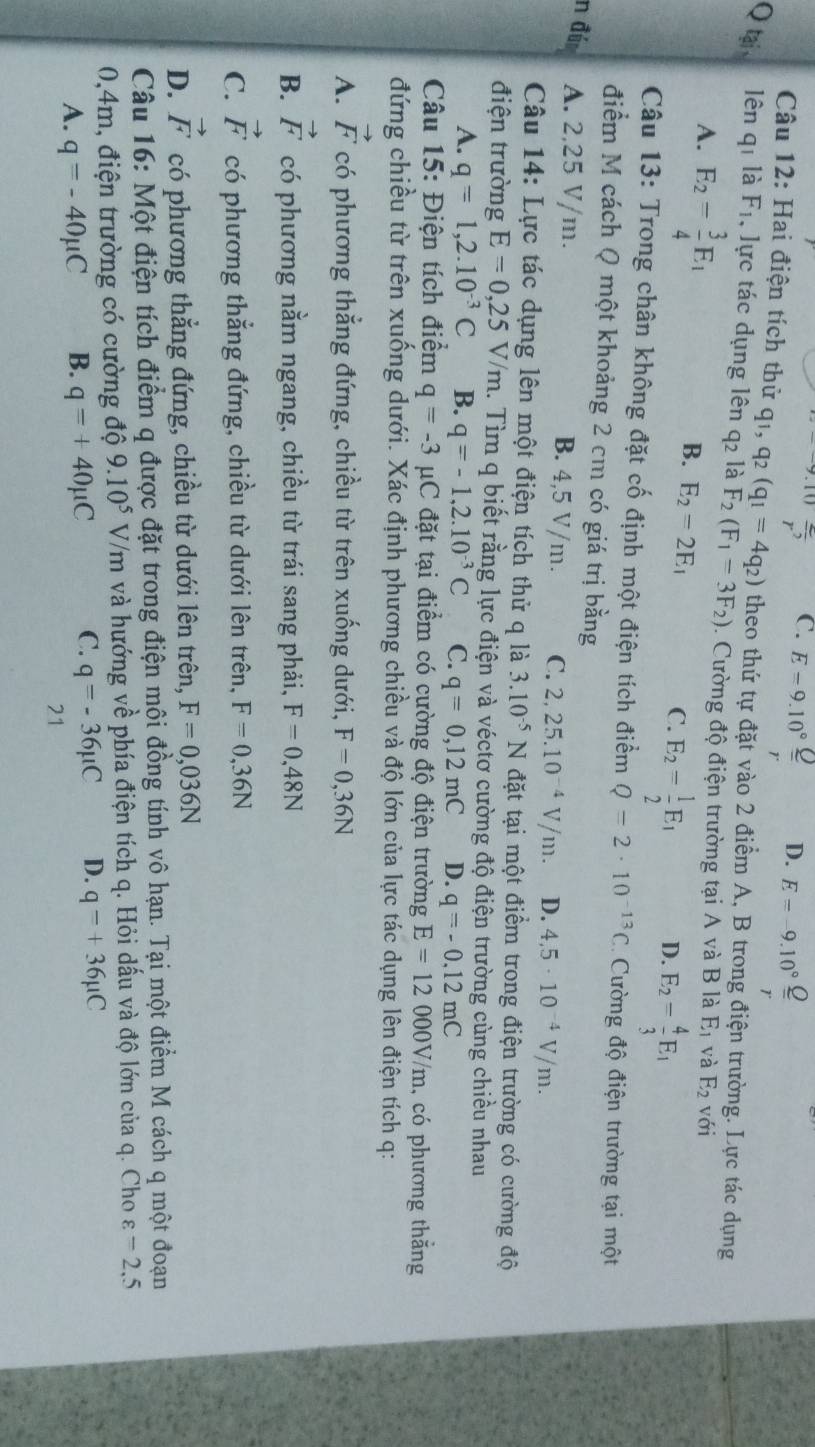 overline r^2 C. E=9.10° D. E=-9.10° Q/r 
Câu 12: Hai điện tích thử qi, q_2(q_1=4q_2) theo thứ tự đặt vào 2 điểm A, B trong điện trường. Lực tác dụng
Q tại lên q_1 là F_1 , lực tác dụng lên q2 là F_2(F_1=3F_2).  Cường độ điện trường tại A và B là E_1 và E_2 (-c)
A. E_2= 3/4 E_1

B. E_2=2E_1 E_2= 1/2 E_1 D. E_2= 4/3 E_1
C.
Câu 13: Trong chân không đặt cố định một điện tích điểm Q=2· 10^(-13)C Cường độ điện trường tại một
điểm M cách Q một khoảng 2 cm có giá trị bằng
n đú A. 2,25 V/m. B. 4,5 V/m. C. 2,25.10^(-4)V/m. D. 4.5· 10^(-4)V/m.
Câu 14: Lực tác dụng lên một điện tích thử q là 3.10^(-5)N đặt tại một điểm trong điện trường có cường độ
điện trường E=0,25V/m. Tìm q biết rằng lực điện và véctơ cường độ điện trường cùng chiều nhau
A. q=1,2.10^(-3)C B. q=-1,2.10^(-3)C C. q=0,12mC D. q=-0.12mC
Câu 15: Điện tích điểm q=-3mu C đặt tại điểm có cường độ điện trường E=12000V/m , có phương thắng
đứng chiều từ trên xuống dưới. Xác định phương chiều và độ lớn của lực tác dụng lên điện tích q:
A. vector F có phương thẳng đứng, chiều từ trên xuống dưới, F=0,36N
B. vector F có phương nằm ngang, chiều từ trái sang phải, F=0,48N
C. vector F có phương thẳng đứng, chiều từ dưới lên trên, F=0,36N
D. vector F có phương thẳng đứng, chiều từ dưới lên trên, F=0,036N
Câu 16: Một điện tích điểm q được đặt trong điện mội đồng tính vô hạn. Tại một điểm M cách q một đoạn
0,4m, điện trường có cường độ 9.10^5V/m và hướng về phía điện tích q. Hỏi dấu và độ lớn của q. Cho varepsilon =2.5
A. q=-40mu C B. q=+40mu C C. q=-36mu C D. q=+36mu C
21