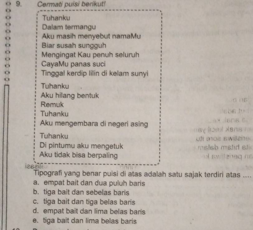 Cermati puisi berikut!
Tuhanku
Dalam termangu
Aku masih menyebut namaMu
Biar susah sungguh
Mengingat Kau penuh seluruh
CayaMu panas suci
Tinggal kerdip lilin di kelam sunyi
Tuhanku
Aku hilang bentuk
Remuk
Tuhanku
Aku mengembara di negeri asing
Tuhanku
Di pintumu aku mengetuk
Aku tidak bisa berpaling
ieszl
Tipografi yang benar puisi di atas adalah satu sajak terdiri atas ....
a. empat bait dan dua puluh baris
b. tiga bait dan sebelas baris
c. tiga bait dan tiga belas baris
d. empat bait dan lima belas baris
e. tiga bait dan lima belas baris