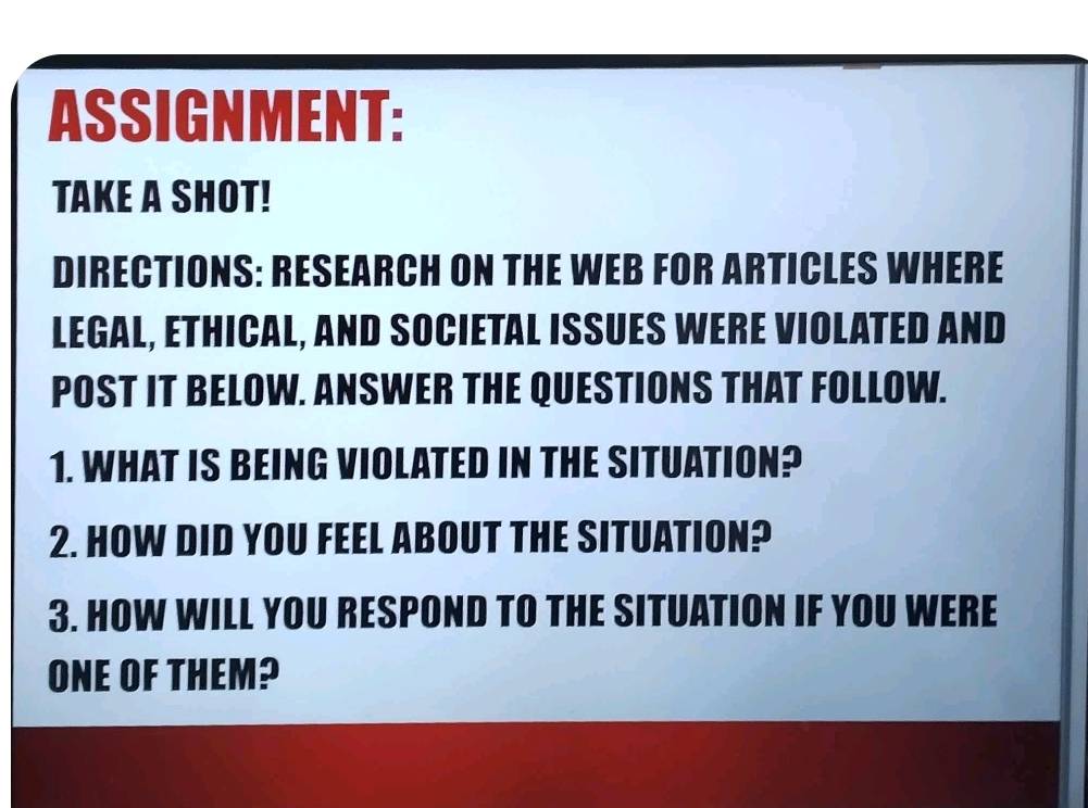 ASSIGNMENT: 
TAKE A SHOT! 
DIRECTIONS: RESEARCH ON THE WEB FOR ARTICLES WHERE 
LEGAL, ETHICAL, AND SOCIETAL ISSUES WERE VIOLATED AND 
POST IT BELOW. ANSWER THE QUESTIONS THAT FOLLOW. 
1. WHAT IS BEING VIOLATED IN THE SITUATION? 
2. HOW DID YOU FEEL ABOUT THE SITUATION? 
3. HOW WILL YOU RESPOND TO THE SITUATION IF YOU WERE 
ONE OF THEM?