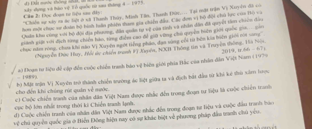 Đất nước thông nhất, điể
xây dựng và bảo vệ Tổ quốc từ sau tháng 4 - 1975.
Câu 2: Đọc đoạn tư liệu sau đây:
'Chiến sự xây ra ác liệt ở xã Thanh Thủy, Minh Tân, Thanh Đức.... Tại mặt trận Vị Xuyên đã có
hơn một chục sư đoàn bộ binh luân phiên tham gia chiến đấu. Các đơn vị bộ đội chủ lực của Bộ và
Quân khu cùng với bộ đội địa phương, dân quân tự vệ của tỉnh và nhân dân đã quyết tâm chiến đầu
giành giật với địch từng chiến hảo, từng điểm cao để giữ vững chú quyền biên giới quốc gia...gản
chục năm ròng, chưa khi nào Vị Xuyên ngớt tiếng pháo, đạn súng cối từ bên kia biên giới rót sang''.
(Nguyễn Đức Huy, Hồi ức chiến tranh Vị Xuyên, NXB Thông tin và Truyền thông. Hà Nội.
2019, tr..66-67)
a) Đoạn tư liệu đề cập đến cuộc chiến tranh bảo vệ biên giới phía Bắc của nhân dân Việt Nam (1979
- 1989).
b) Mặt trận Vị Xuyên trở thành chiến trường ác liệt giữa ta và địch bắt đầu từ khi kẻ thù xâm lược
cho đến khi chúng rút quân về nước.
c) Cuộc chiến tranh của nhân dân Việt Nam được nhắc đến trong đoạn tư liệu là cuộc chiến tranh
cục bộ lớn nhất trong thời kì Chiến tranh lạnh.
d) Cuộc chiến tranh của nhân dân Việt Nam được nhắc đến trong đoạn tư liệu và cuộc đấu tranh báo
vệ chủ quyền quốc gia ở Biển Đông hiện nay có sự khác biệt về phương pháp đấu tranh chủ yếu.
đâv: