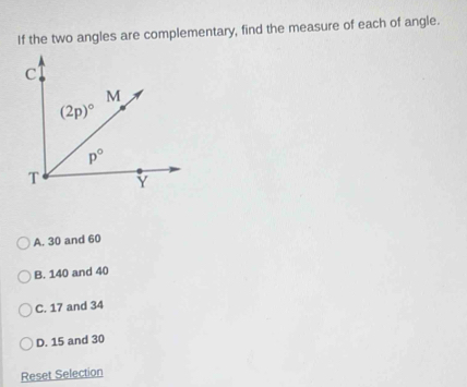 If the two angles are complementary, find the measure of each of angle.
A. 30 and 60
B. 140 and 40
C. 17 and 34
D. 15 and 30
Reset Selection