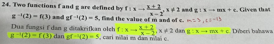 Two functions f and g are defined by f:xto  (x+2)/x-2 , x!= 2 and g:xto mx+c. Given that
g^(-1)(2)=f(3) and gf^(-1)(2)=5 , find the value of m and of c. 
Dua fungsi f dan g ditakrifkan oleh f:xto  (x+2)/x-2 , x!= 2 dan g:xto mx+c. Diberi bahawa
g^(-1)(2)=f(3) dan gf^(-1)(2)=5 , cari nilai m dan nilai c.