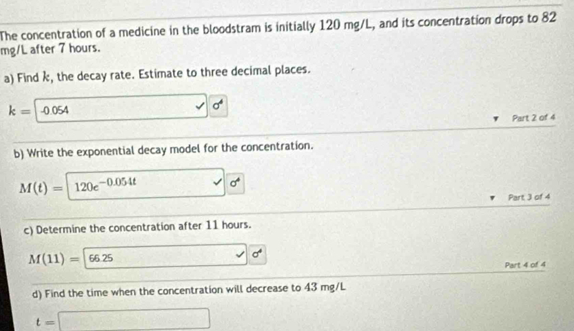 The concentration of a medicine in the bloodstram is initially 120 mg/L, and its concentration drops to 82
mg/L after 7 hours. 
a) Find k, the decay rate. Estimate to three decimal places.
k= -0.054 □ 0°
Part 2 of 4 
b) Write the exponential decay model for the concentration.
M(t)=120e^(-0.054t) □ 0^6
Part 3 of 4 
c) Determine the concentration after 11 hours.
M(11)=|66.25 _1/2 □ 0°
Part 4 of 4 
d) Find the time when the concentration will decrease to 43 mg/L
t=□