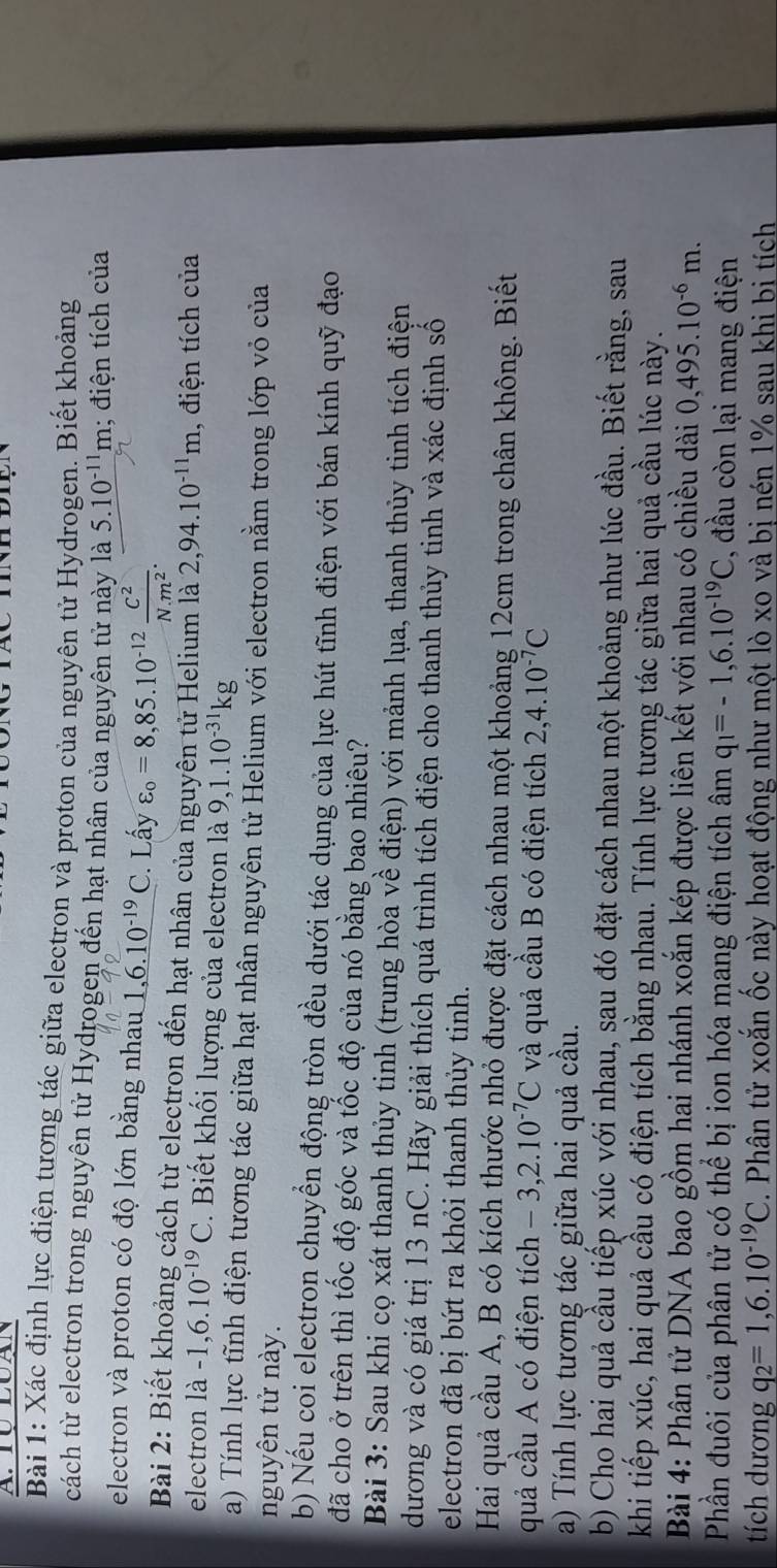 TU LUAN
Bài 1: Xác định lực điện tương tác giữa electron và proton của nguyên tử Hydrogen. Biết khoảng
cách từ electron trong nguyên tử Hydrogen đến hạt nhân của nguyên tử này là 5.10^(-11)m; điện tích của
electron và proton có độ lớn bằng nhau 1,6.10^(-19)C. Lấy varepsilon _o=8,85.10^(-12) C^2/N· m^2 .
Bài 2: Biết khoảng cách từ electron đến hạt nhân của nguyên tử Helium là 2,94.10^(-11)m , điện tích của
electron la-1,6.10^(-19)C. Biết khối lượng của electron là 9,1.10^(-31)kg
a) Tính lực tĩnh điện tương tác giữa hạt nhân nguyên tử Helium với electron nằm trong lớp vỏ của
nguyên tử này.
b) Nếu coi electron chuyển động tròn đều dưới tác dụng của lực hút tĩnh điện với bán kính quỹ đạo
đã cho ở trên thì tốc độ góc và tốc độ của nó bằng bao nhiêu?
Bài 3: Sau khi cọ xát thanh thủy tinh (trung hòa về điện) với mảnh lụa, thanh thủy tinh tích điện
dương và có giá trị 13 nC. Hãy giải thích quá trình tích điện cho thanh thủy tinh và xác định số
electron đã bị bứt ra khỏi thanh thủy tinh.
Hai quả cầu A, B có kích thước nhỏ được đặt cách nhau một khoảng 12cm trong chân không. Biết
quả cầu A có điện tích -3,2.10^(-7)C và quả cầu B có điện tích 2,4.10^(-7)C
a) Tính lực tương tác giữa hai quả cầu.
b) Cho hai quả cầu tiếp xúc với nhau, sau đó đặt cách nhau một khoảng như lúc đầu. Biết rằng, sau
khi tiếp xúc, hai quả cầu có điện tích bằng nhau. Tính lực tương tác giữa hai quả cầu lúc này.
Bài 4: Phân tử DNA bao gồm hai nhánh xoắn kép được liên kết với nhau có chiều dài 0,495.10^(-6)m.
Phần đuôi của phân tử có thể bị ion hóa mang điện tích âm q_1=-1,6.10^(-19)C , đầu còn lại mang điện
tích dương q_2=1,6.10^(-19)C. Phân tử xoắn ốc này hoạt động như một lò xo và bị nén 1% sau khi bị tích