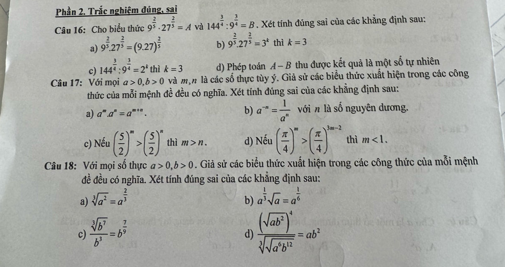 Phần 2. Trắc nghiệm đúng, sai
Câu 16: Cho biểu thức 9^(frac 2)5· 27^(frac 2)5=A và 144^(frac 3)4:9^(frac 3)4=B. Xét tính đúng sai của các khẳng định sau:
a) 9^(frac 2)5.27^(frac 2)5=(9.27)^ 2/5 
b) 9^(frac 2)5.27^(frac 2)5=3^k thì k=3
c) 144^(frac 3)4:9^(frac 3)4=2^k thì k=3 d) Phép toán A-B thu được kết quả là một số tự nhiên
Câu 17: Với mọi a>0,b>0 và mộn là các số thực tùy ý. Giả sử các biểu thức xuất hiện trong các công
thức của mỗi mệnh đề đều có nghĩa. Xét tính đúng sai của các khẳng định sau:
a) a^m.a^n=a^(m+n). b) a^(-n)= 1/a^n  với n là số nguyên dương.
c) Nếu ( 5/2 )^m>( 5/2 )^n thì m>n. d) Nếu ( π /4 )^m>( π /4 )^3m-2 thì m<1.
Câu 18: Với mọi số thực a>0,b>0. Giả sử các biểu thức xuất hiện trong các công thức của mỗi mệnh
đề đều có nghĩa. Xét tính đúng sai của các khẳng định sau:
a) sqrt[3](a^2)=a^(frac 2)3 a^(frac 1)3sqrt(a)=a^(frac 1)6
b)
c)  sqrt[3](b^7)/b^3 =b^(frac 7)9 frac (sqrt(ab^2))^4sqrt[3](sqrt a^6b^(12))=ab^2
d)