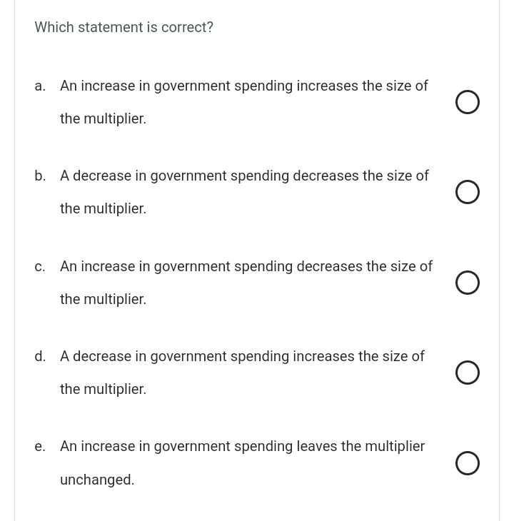 Which statement is correct?
a. An increase in government spending increases the size of
the multiplier.
b. A decrease in government spending decreases the size of
the multiplier.
c. An increase in government spending decreases the size of
the multiplier.
d. A decrease in government spending increases the size of
the multiplier.
e. An increase in government spending leaves the multiplier
unchanged.